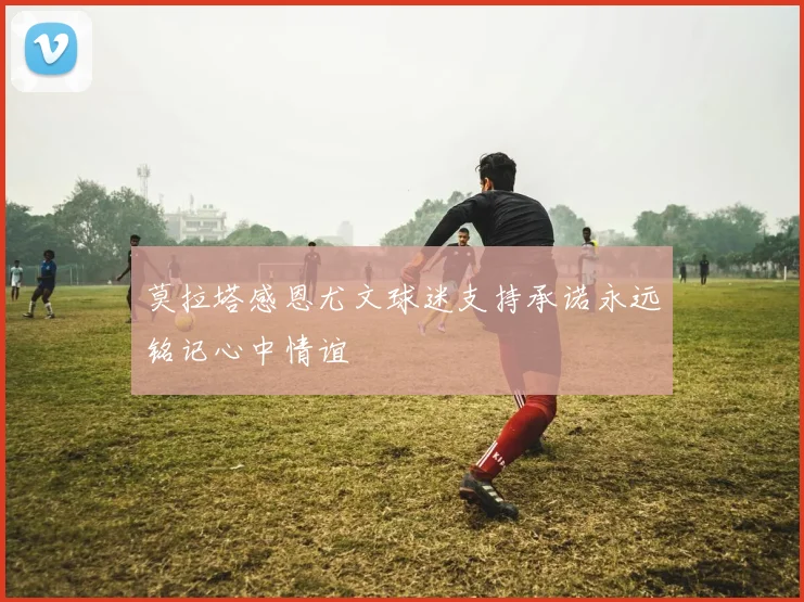 莫拉塔感恩尤文球迷支持承诺永远铭记心中情谊