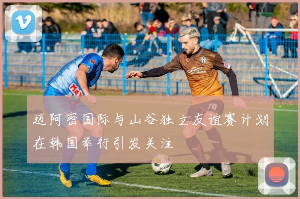 迈阿密国际与山谷独立友谊赛计划在韩国举行引发关注