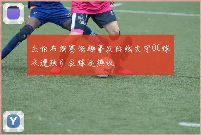 杰伦布朗赛场趣事发际线失守OG球衣遭殃引发球迷热议