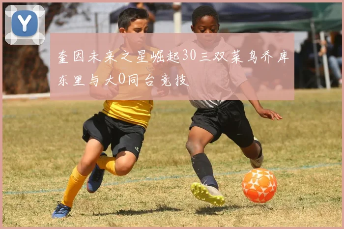 奎因未来之星崛起30三双菜鸟乔库东里与大O同台竞技