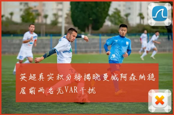 英超真实积分榜揭晓曼城阿森纳稳居前两名无VAR干扰