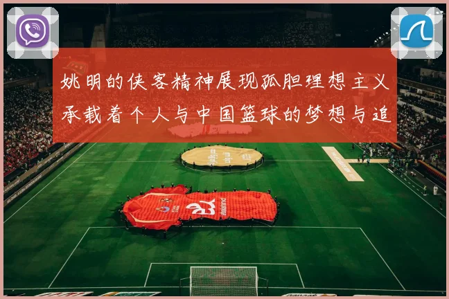 姚明的侠客精神展现孤胆理想主义承载着个人与中国篮球的梦想与追求