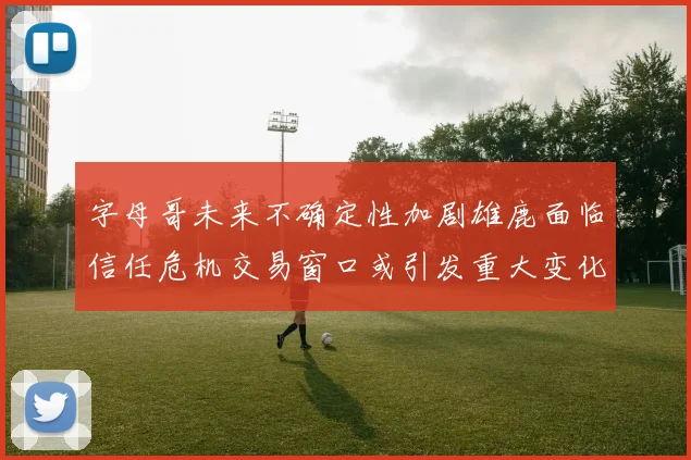 字母哥未来不确定性加剧雄鹿面临信任危机交易窗口或引发重大变化