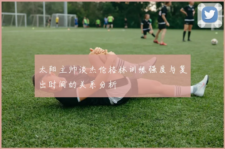太阳主帅谈杰伦格林训练强度与复出时间的关系分析