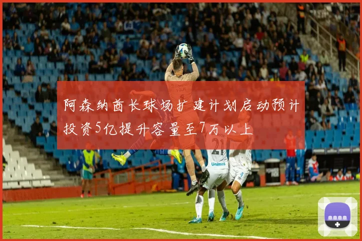 阿森纳酋长球场扩建计划启动预计投资5亿提升容量至7万以上