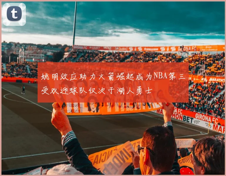姚明效应助力火箭崛起成为NBA第三受欢迎球队仅次于湖人勇士