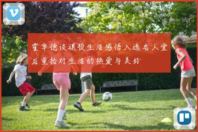 霍华德谈退役生活感悟入选名人堂后重拾对生活的热爱与美好