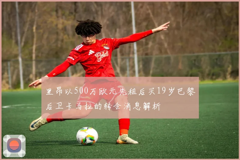 里昂以500万欧元先租后买19岁巴黎后卫卡马拉的转会消息解析