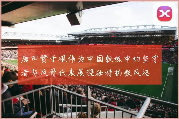 唐田赞于根伟为中国教练中的坚守者与风骨代表展现独特执教风格
