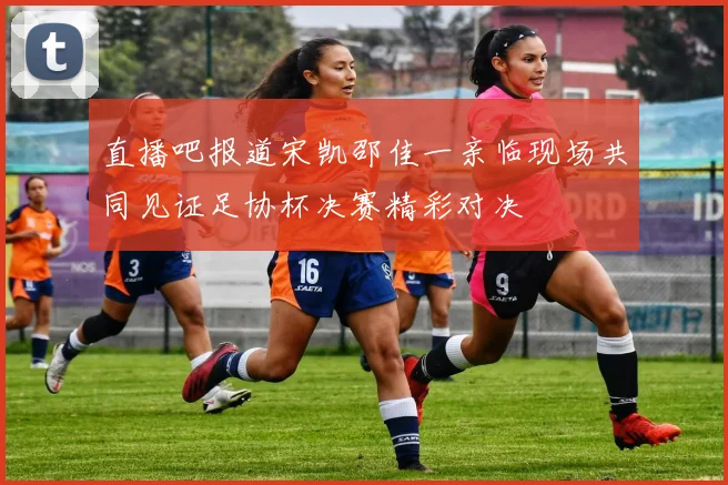 直播吧报道宋凯邵佳一亲临现场共同见证足协杯决赛精彩对决