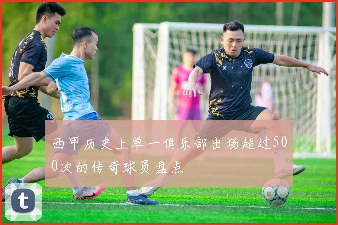 西甲历史上单一俱乐部出场超过500次的传奇球员盘点