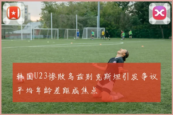 韩国U23惨败乌兹别克斯坦引发争议平均年龄差距成焦点
