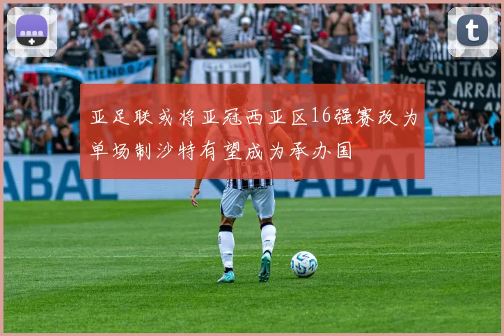 亚足联或将亚冠西亚区16强赛改为单场制沙特有望成为承办国