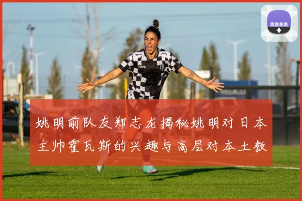 姚明前队友郑志龙揭秘姚明对日本主帅霍瓦斯的兴趣与高层对本土教练的偏好