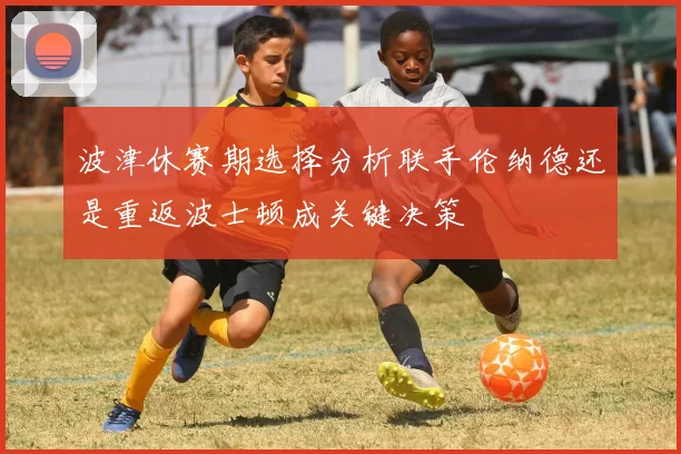 波津休赛期选择分析联手伦纳德还是重返波士顿成关键决策