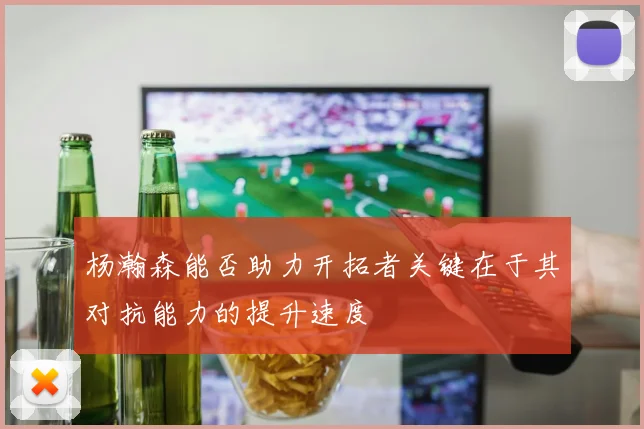 杨瀚森能否助力开拓者关键在于其对抗能力的提升速度