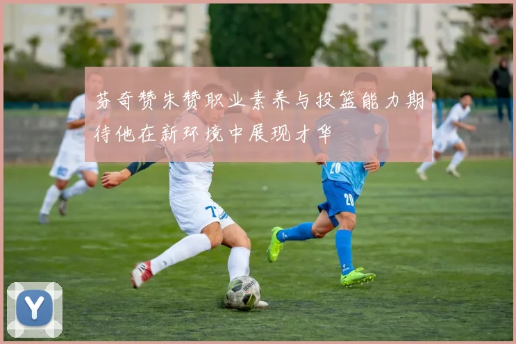 芬奇赞朱赞职业素养与投篮能力期待他在新环境中展现才华