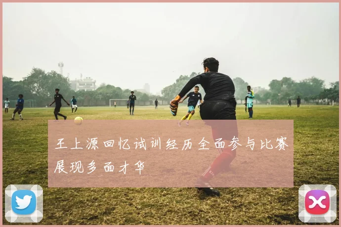 王上源回忆试训经历全面参与比赛展现多面才华