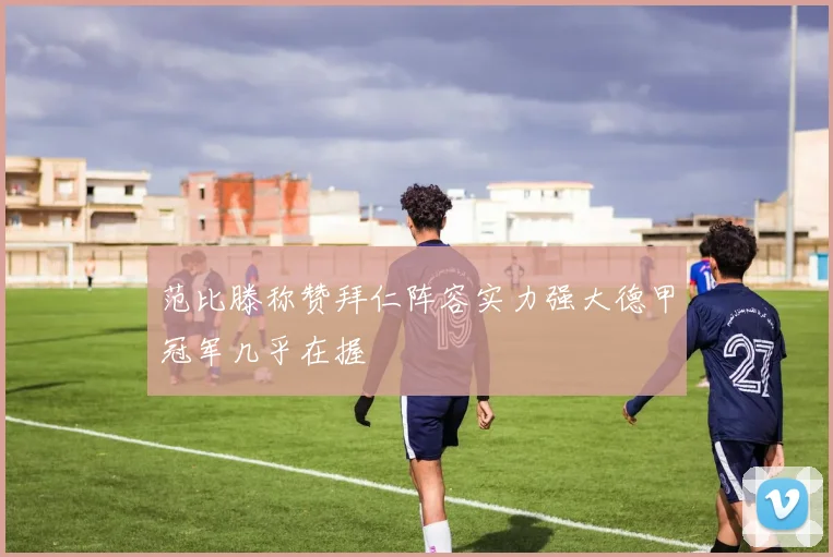 范比滕称赞拜仁阵容实力强大德甲冠军几乎在握