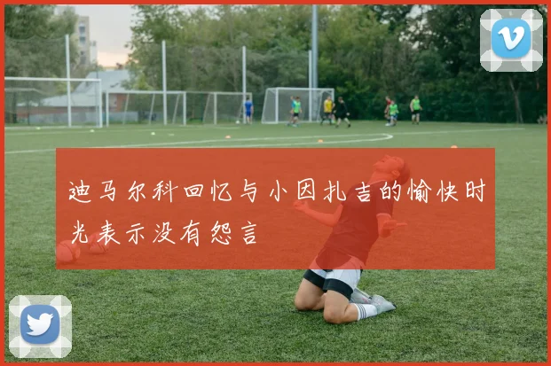 迪马尔科回忆与小因扎吉的愉快时光表示没有怨言