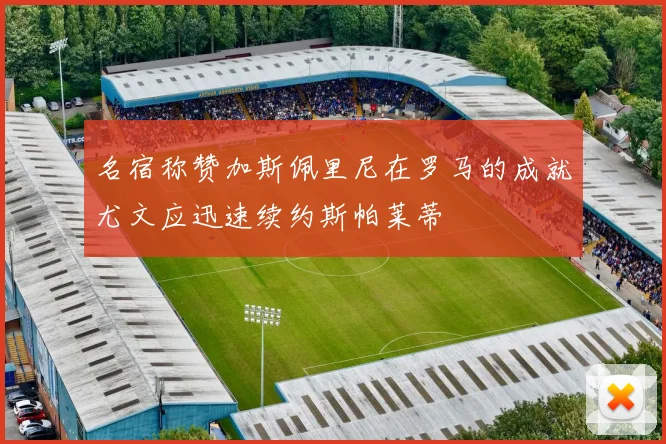 名宿称赞加斯佩里尼在罗马的成就尤文应迅速续约斯帕莱蒂