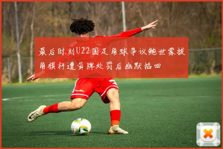 最后时刻U22国足角球争议鲍世蒙拔角旗杆遭黄牌处罚后幽默插回