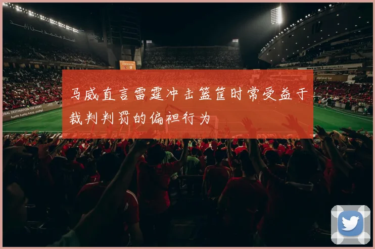马威直言雷霆冲击篮筐时常受益于裁判判罚的偏袒行为