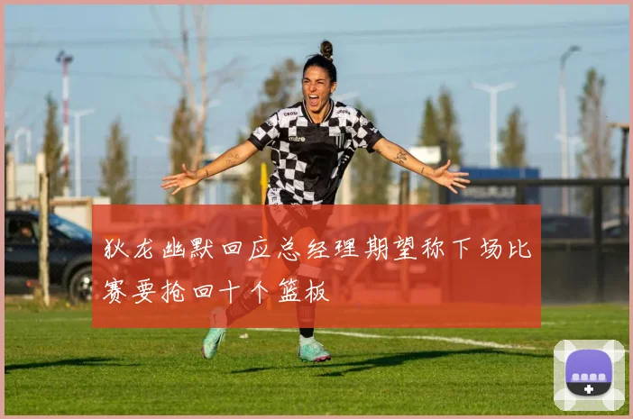 狄龙幽默回应总经理期望称下场比赛要抢回十个篮板