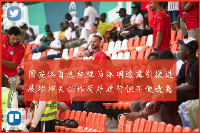 国安体育总经理马永明透露引援进展称相关工作有序进行但不便透露名字