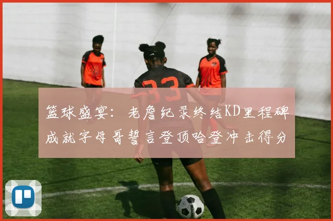 篮球盛宴：老詹纪录终结KD里程碑成就字母哥誓言登顶哈登冲击得分前十