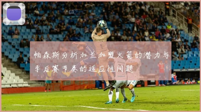 帕森斯分析加兰加盟火箭的潜力与季后赛节奏的适应性问题