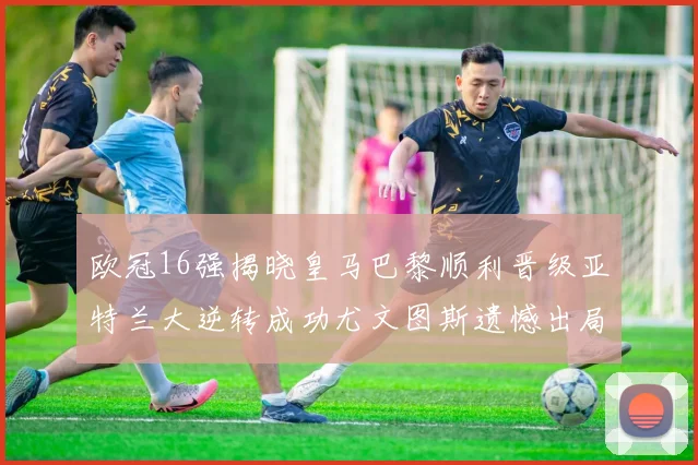 欧冠16强揭晓皇马巴黎顺利晋级亚特兰大逆转成功尤文图斯遗憾出局