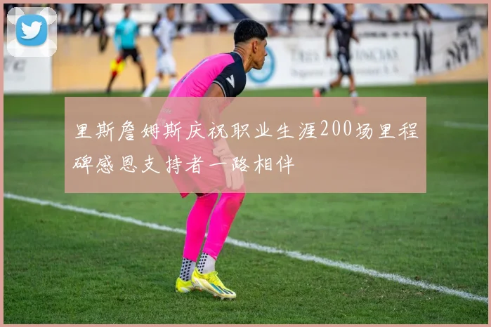 里斯詹姆斯庆祝职业生涯200场里程碑感恩支持者一路相伴