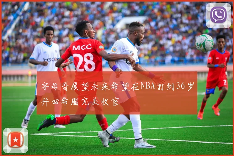 字母哥展望未来希望在NBA打到36岁并回希腊完美收官