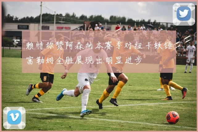 赖特称赞阿森纳本赛季对纽卡铁锤富勒姆全胜展现出明显进步