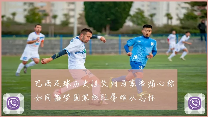 巴西足球历史性失利马塞洛痛心称如同噩梦国家级耻辱难以忘怀
